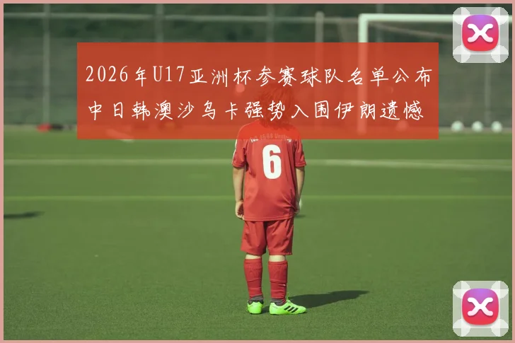 2026年U17亚洲杯参赛球队名单公布中日韩澳沙乌卡强势入围伊朗遗憾无缘