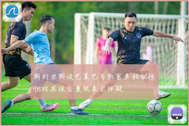 斯科尔斯谈巴莱巴与凯塞多相似性但对其适合曼联表示怀疑
