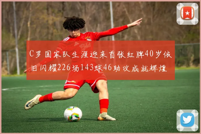C罗国家队生涯迎来首张红牌40岁依旧闪耀226场143球46助攻成就辉煌