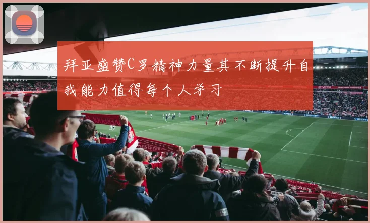 拜亚盛赞C罗精神力量其不断提升自我能力值得每个人学习