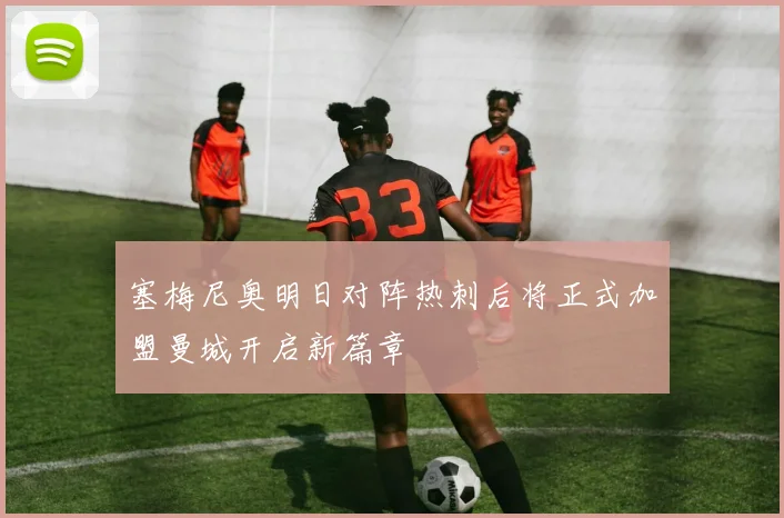 塞梅尼奥明日对阵热刺后将正式加盟曼城开启新篇章