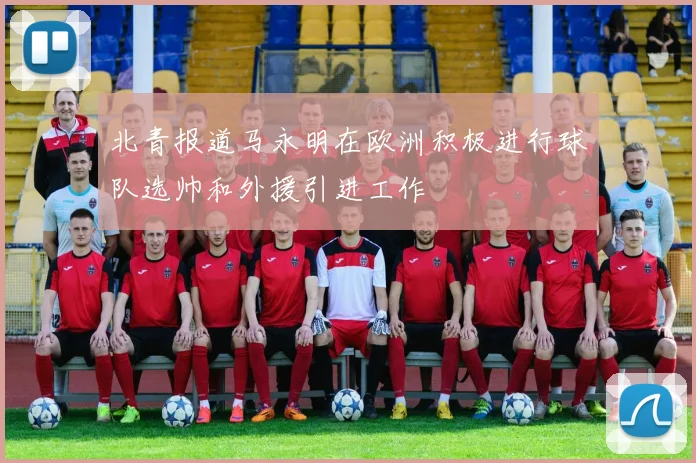 北青报道马永明在欧洲积极进行球队选帅和外援引进工作