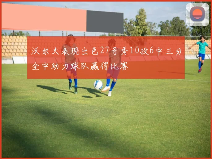 沃尔夫表现出色27号秀10投6中三分全中助力球队赢得比赛