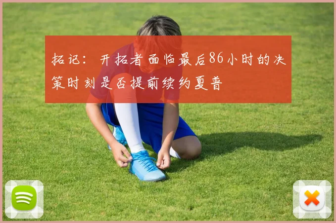 拓记：开拓者面临最后86小时的决策时刻是否提前续约夏普