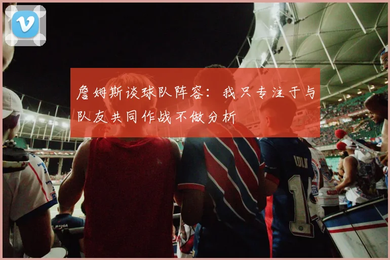詹姆斯谈球队阵容：我只专注于与队友共同作战不做分析
