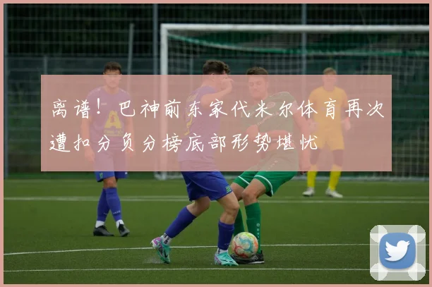离谱！巴神前东家代米尔体育再次遭扣分负分榜底部形势堪忧