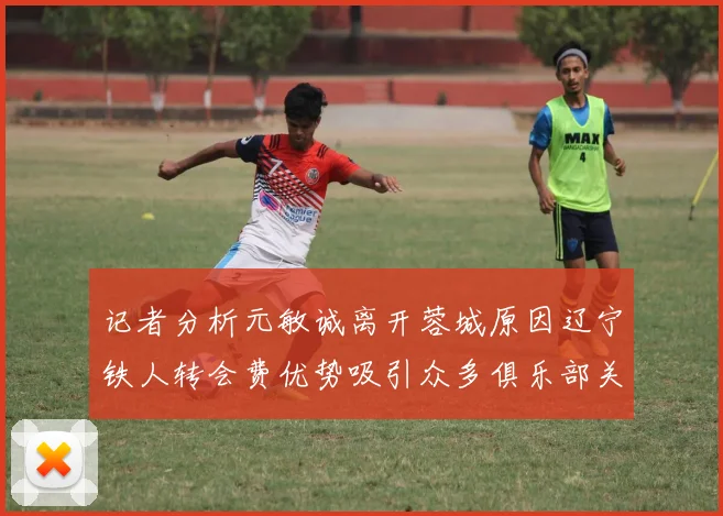 记者分析元敏诚离开蓉城原因辽宁铁人转会费优势吸引众多俱乐部关注