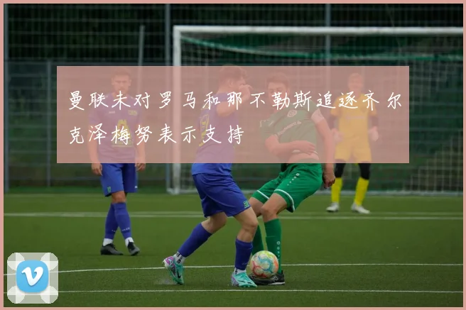 曼联未对罗马和那不勒斯追逐齐尔克泽梅努表示支持