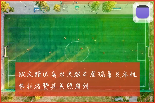 欧文赠送高尔夫球车展现善良本性弗拉格赞其关照周到