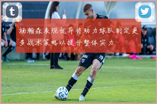 杨瀚森表现优异将助力球队制定更多战术策略以提升整体实力