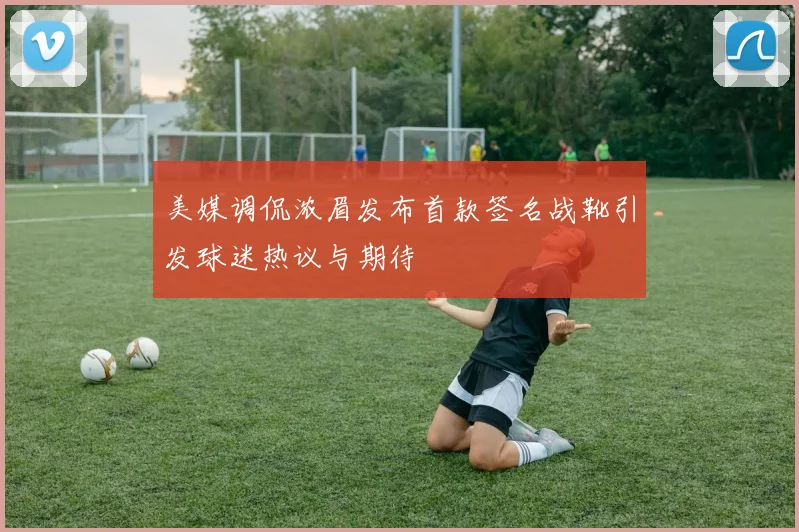 美媒调侃浓眉发布首款签名战靴引发球迷热议与期待