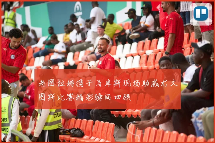 老图拉姆携子马库斯现场助威尤文图斯比赛精彩瞬间回顾