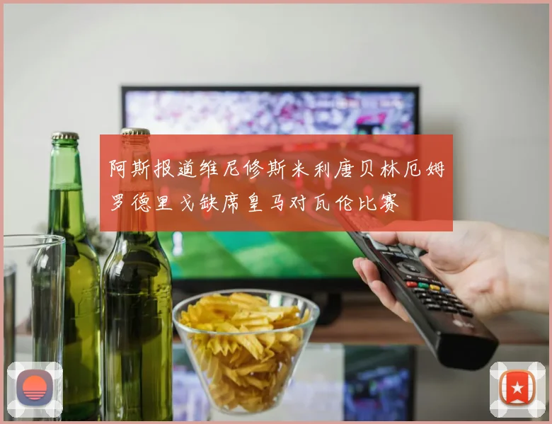 阿斯报道维尼修斯米利唐贝林厄姆罗德里戈缺席皇马对瓦伦比赛