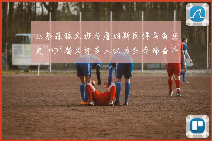 杰弗森称文班与詹姆斯同样具备历史Top5潜力许多人仅为生存而奋斗