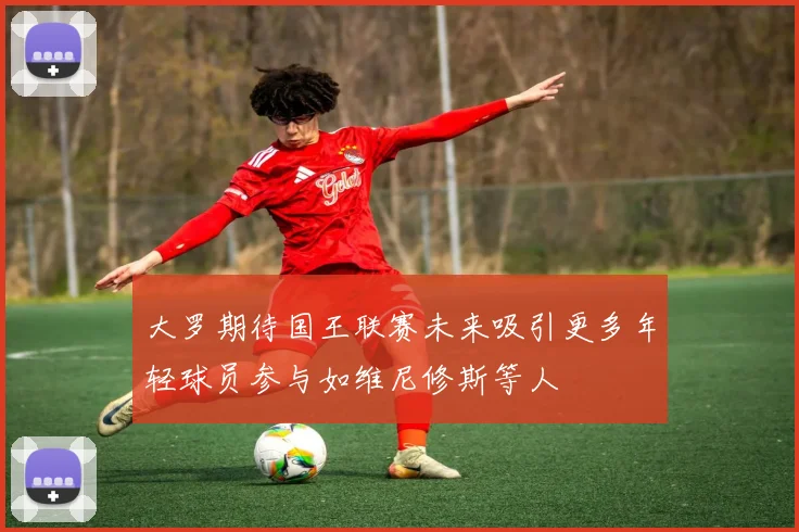 大罗期待国王联赛未来吸引更多年轻球员参与如维尼修斯等人