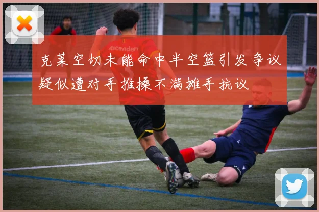 克莱空切未能命中半空篮引发争议疑似遭对手推搡不满摊手抗议