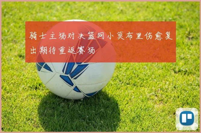 骑士主场对决篮网小莫布里伤愈复出期待重返赛场