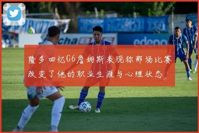 隆多回忆G6詹姆斯表现称那场比赛改变了他的职业生涯与心理状态