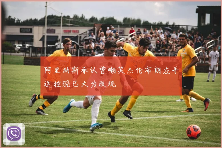 阿里纳斯承认曾嘲笑杰伦布朗左手运控现已大为改观