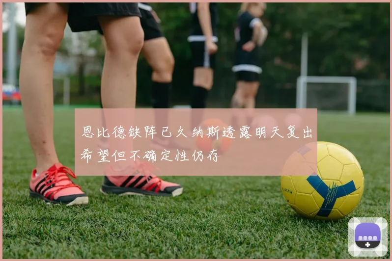 恩比德缺阵已久纳斯透露明天复出希望但不确定性仍存