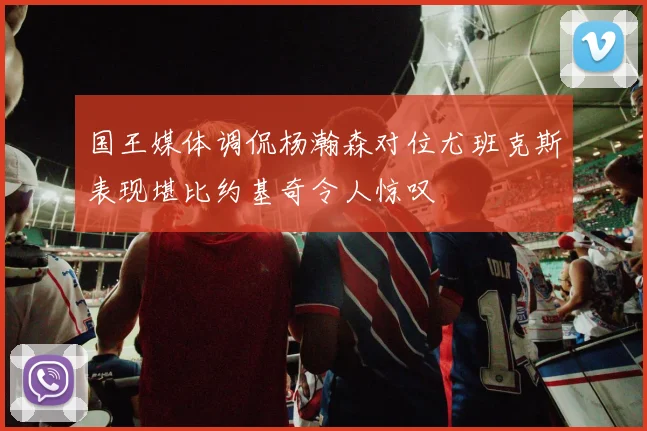 国王媒体调侃杨瀚森对位尤班克斯表现堪比约基奇令人惊叹