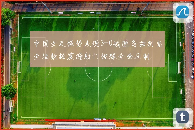 中国女足强势表现3-0战胜乌兹别克全场数据震撼射门控球全面压制