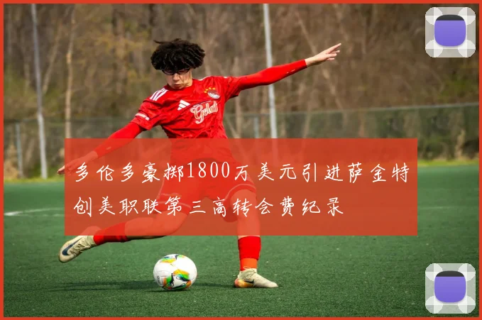 多伦多豪掷1800万美元引进萨金特创美职联第三高转会费纪录