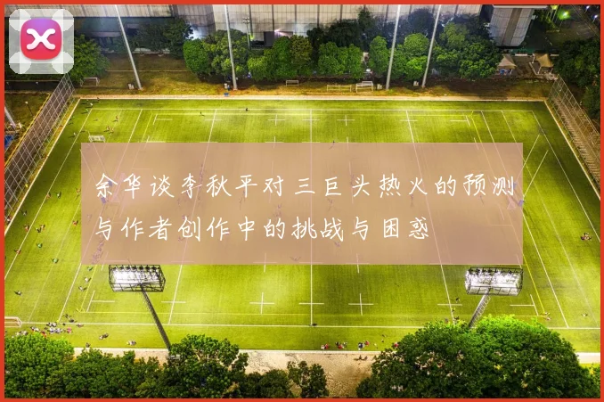 余华谈李秋平对三巨头热火的预测与作者创作中的挑战与困惑
