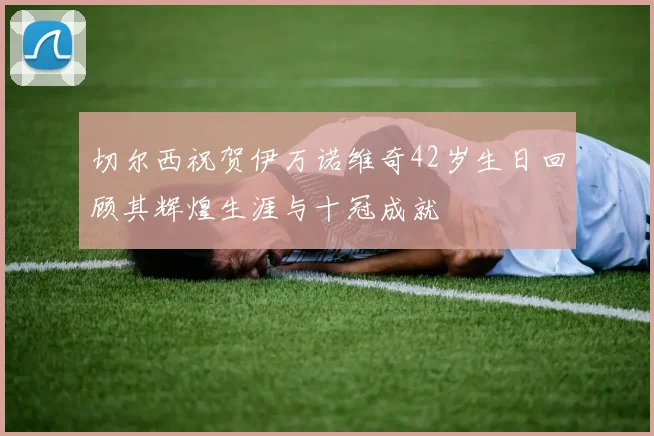 切尔西祝贺伊万诺维奇42岁生日回顾其辉煌生涯与十冠成就