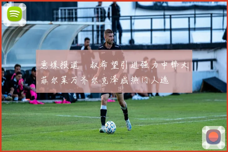 意媒报道囧叔希望引进强力中锋大菲尔莱万齐尔克泽成热门人选