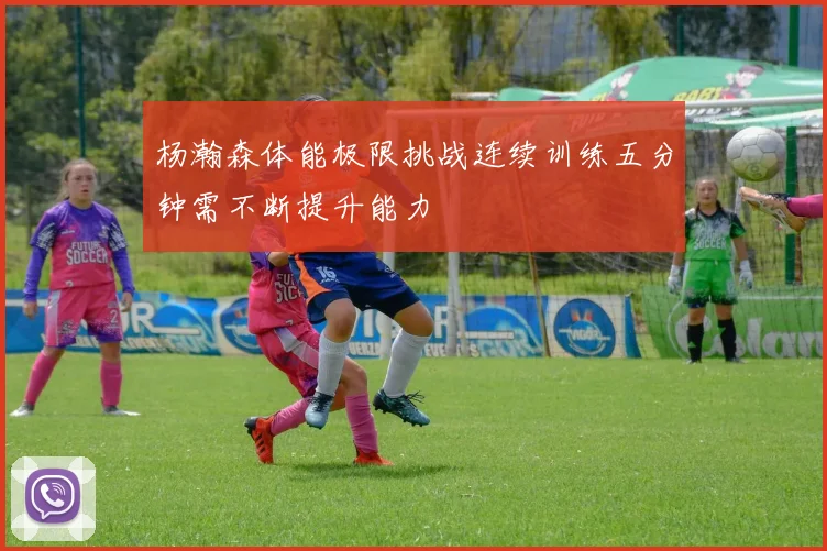 杨瀚森体能极限挑战连续训练五分钟需不断提升能力