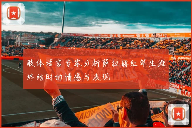 肢体语言专家分析萨拉赫红军生涯终结时的情感与表现