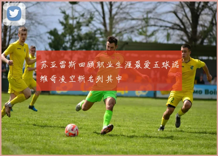 苏亚雷斯回顾职业生涯最爱五球诺维奇凌空斩名列其中