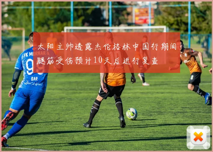 太阳主帅透露杰伦格林中国行期间腿筋受伤预计10天后进行复查