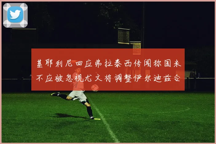 基耶利尼回应弗拉泰西传闻称国米不应被忽视尤文将调整伊尔迪兹合同内容
