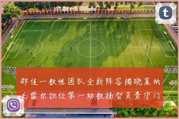 邵佳一教练团队全新阵容揭晓莱纳毛雷尔担任第一助教杨智负责守门员训练