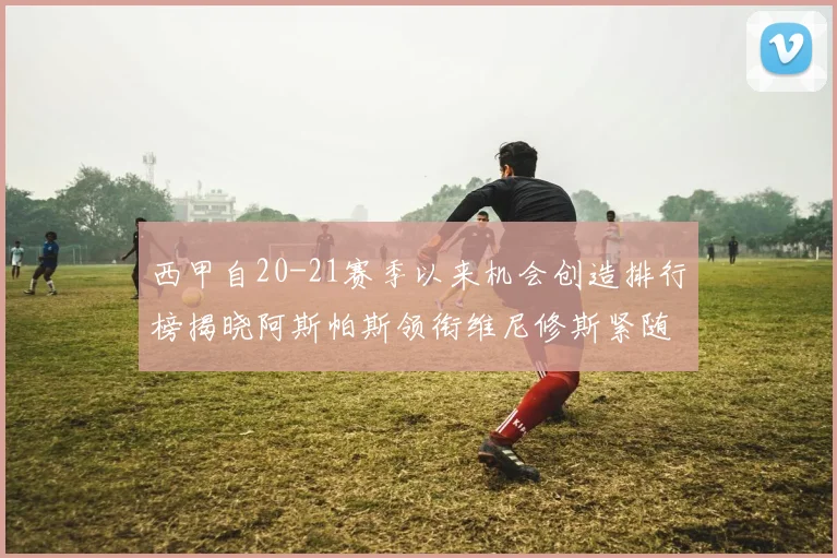 西甲自20-21赛季以来机会创造排行榜揭晓阿斯帕斯领衔维尼修斯紧随其后