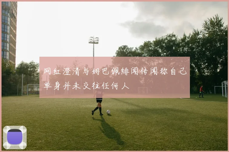 网红澄清与姆巴佩绯闻传闻称自己单身并未交往任何人