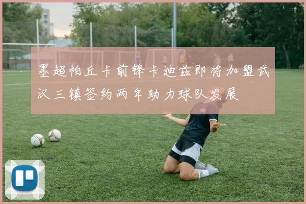 墨超帕丘卡前锋卡迪兹即将加盟武汉三镇签约两年助力球队发展