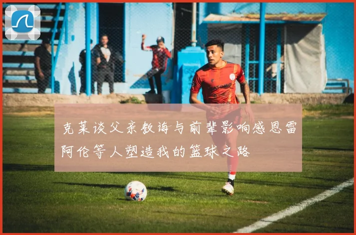 克莱谈父亲教诲与前辈影响感恩雷阿伦等人塑造我的篮球之路