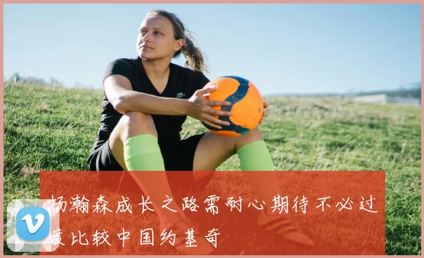 杨瀚森成长之路需耐心期待不必过度比较中国约基奇