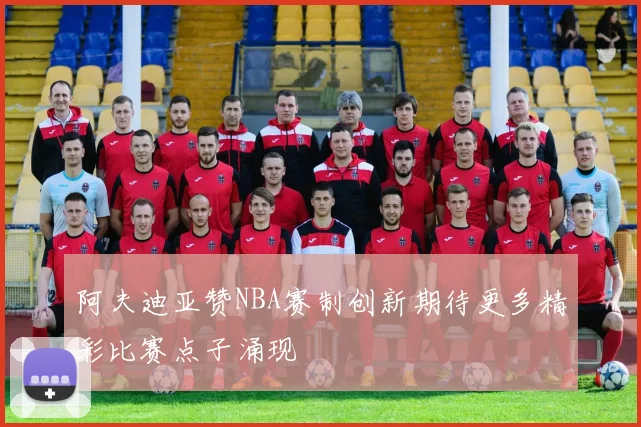 阿夫迪亚赞NBA赛制创新期待更多精彩比赛点子涌现