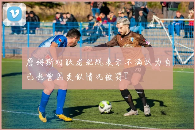 詹姆斯对狄龙犯规表示不满认为自己也曾因类似情况被罚T