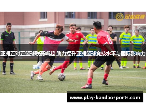 亚洲五对五篮球联赛崛起 助力提升亚洲篮球竞技水平与国际影响力 亚洲五对五篮球联赛崛起 助力提升亚洲篮球竞技水平与国际影响力