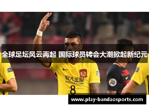 全球足坛风云再起 国际球员转会大潮掀起新纪元 全球足坛风云再起 国际球员转会大潮掀起新纪元