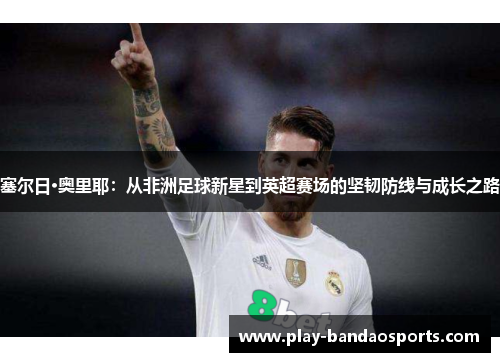 塞尔日·奥里耶:从非洲足球新星到英超赛场的坚韧防线与成长之路 塞尔日·奥里耶:从非洲足球新星到英超赛场的坚韧防线与成长之路