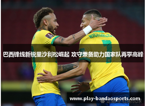 巴西锋线新锐里沙利松崛起 攻守兼备助力国家队再攀高峰