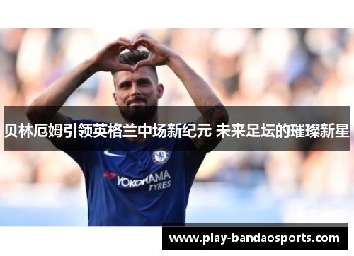 贝林厄姆引领英格兰中场新纪元 未来足坛的璀璨新星