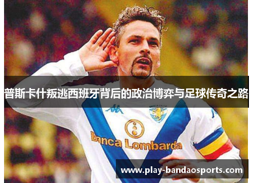 普斯卡什叛逃西班牙背后的政治博弈与足球传奇之路 普斯卡什叛逃西班牙背后的政治博弈与足球传奇之路