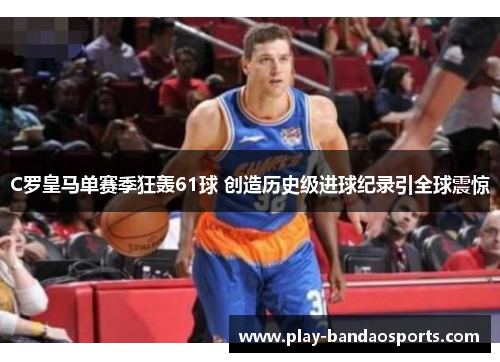 C罗皇马单赛季狂轰61球 创造历史级进球纪录引全球震惊 C罗皇马单赛季狂轰61球 创造历史级进球纪录引全球震惊